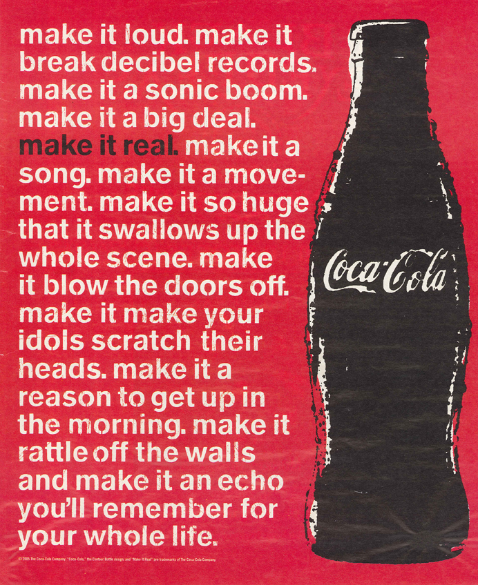 make it loud. make it break decibel records.  make it a sonic boom. make it a big deal. make it a song. make it a movement. make it so huge that it swallows up the shole scene. make it blow the doors off. make it make your idols scratch their heads. make it a reason to get up in the morning.  make it rattle off the walls and make it an echo you'll remember for your whole life.  @ 2005 The Cocoa-Cola Company.  "Coca-Cola," The Contour Bottle design, and "Make It Real" are trademarks of the Coca-Cola Company.